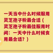 一天当中什么时候服用灵芝孢子粉最合适 (灵芝孢子粉最佳服用时间：一天中什么时候食用最合适？)