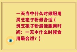 一天当中什么时候服用灵芝孢子粉最合适 (灵芝孢子粉最佳服用时间：一天中什么时候食用最合适？)