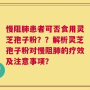 慢阻肺患者可否食用灵芝孢子粉？？解析灵芝孢子粉对慢阻肺的疗效及注意事项？