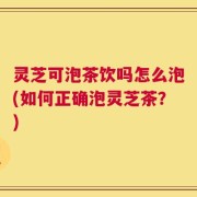 灵芝可泡茶饮吗怎么泡(如何正确泡灵芝茶？)
