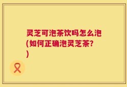 灵芝可泡茶饮吗怎么泡(如何正确泡灵芝茶？)