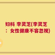 妇科 李灵芝(李灵芝：女性健康不容忽视)