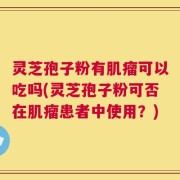 灵芝孢子粉有肌瘤可以吃吗(灵芝孢子粉可否在肌瘤患者中使用？)