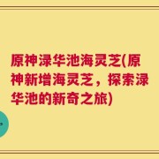 原神渌华池海灵芝(原神新增海灵芝，探索渌华池的新奇之旅)