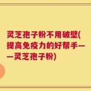 灵芝孢子粉不用破壁(提高免疫力的好帮手——灵芝孢子粉)