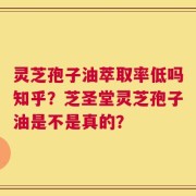 灵芝孢子油萃取率低吗知乎？芝圣堂灵芝孢子油是不是真的？
