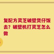 复配方灵芝破壁煲仔饭去？破壁机打灵芝怎么做