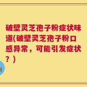 破壁灵芝孢子粉症状味道(破壁灵芝孢子粉口感异常，可能引发症状？)