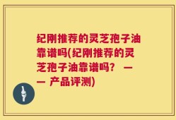 纪刚推荐的灵芝孢子油靠谱吗(纪刚推荐的灵芝孢子油靠谱吗？ —— 产品评测)