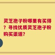 灵芝孢子粉哪里有买得？寻找优质灵芝孢子粉购买渠道？