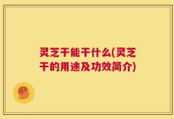 灵芝干能干什么(灵芝干的用途及功效简介)
