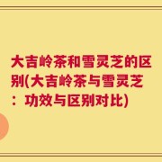 大吉岭茶和雪灵芝的区别(大吉岭茶与雪灵芝：功效与区别对比)