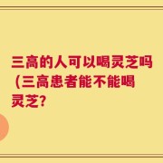 三高的人可以喝灵芝吗 (三高患者能不能喝灵芝？
