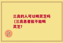 三高的人可以喝灵芝吗 (三高患者能不能喝灵芝？