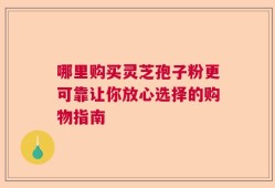 哪里购买灵芝孢子粉更可靠让你放心选择的购物指南