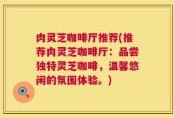 肉灵芝咖啡厅推荐(推荐肉灵芝咖啡厅：品尝独特灵芝咖啡，温馨悠闲的氛围体验。)