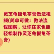 灵芝龟板龟苓膏做法视频(简单可做！做法流程图解，让你在家也能轻松制作灵芝龟板龟苓膏)
