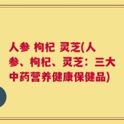 人参 枸杞 灵芝(人参、枸杞、灵芝：三大中药营养健康保健品)
