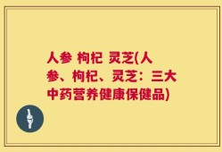 人参 枸杞 灵芝(人参、枸杞、灵芝：三大中药营养健康保健品)