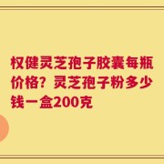 权健灵芝孢子胶囊每瓶价格？灵芝孢子粉多少钱一盒200克