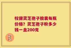 权健灵芝孢子胶囊每瓶价格？灵芝孢子粉多少钱一盒200克