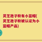 灵芝孢子粉有小蓝帽(灵芝孢子粉被认证为小蓝帽产品)
