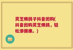 灵芝煨鸽子抖音团购(抖音团购灵芝煨鸽，轻松添健康。)