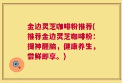 金边灵芝咖啡粉推荐(推荐金边灵芝咖啡粉：提神醒脑，健康养生，尝鲜即享。)
