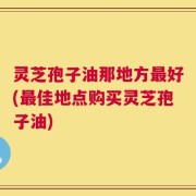 灵芝孢子油那地方最好(最佳地点购买灵芝孢子油)