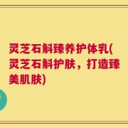 灵芝石斛臻养护体乳(灵芝石斛护肤，打造臻美肌肤)