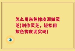 怎么用灰色橡皮泥做灵芝(制作灵芝，轻松用灰色橡皮泥实现)