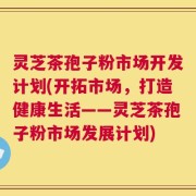 灵芝茶孢子粉市场开发计划(开拓市场，打造健康生活——灵芝茶孢子粉市场发展计划)