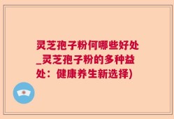 灵芝孢子粉何哪些好处_灵芝孢子粉的多种益处：健康养生新选择)