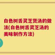 白色树舌灵芝煲汤的做法(白色树舌灵芝汤的美味制作方法)