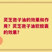 灵芝孢子油的效果和作用？灵芝孢子油软胶囊的效果？