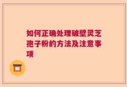 如何正确处理破壁灵芝孢子粉的方法及注意事项