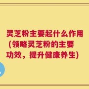 灵芝粉主要起什么作用 (领略灵芝粉的主要功效，提升健康养生)