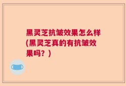 黑灵芝抗皱效果怎么样(黑灵芝真的有抗皱效果吗？)