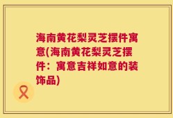 海南黄花梨灵芝摆件寓意(海南黄花梨灵芝摆件：寓意吉祥如意的装饰品)