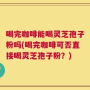 喝完咖啡能喝灵芝孢子粉吗(喝完咖啡可否直接喝灵芝孢子粉？)