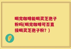 喝完咖啡能喝灵芝孢子粉吗(喝完咖啡可否直接喝灵芝孢子粉？)
