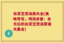 白灵芝煲汤类大全(美味养生，炖汤必备：全方位的白灵芝煲汤菜谱大集合)