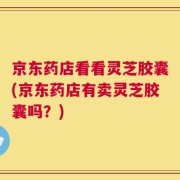 京东药店看看灵芝胶囊(京东药店有卖灵芝胶囊吗？)