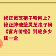 修正灵芝孢子粉网上？修正牌破壁灵芝孢子粉《官方价格》到底多少钱一盒