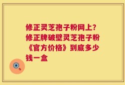修正灵芝孢子粉网上？修正牌破壁灵芝孢子粉《官方价格》到底多少钱一盒