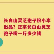 长白山灵芝孢子粉小李出品？正宗长白山灵芝孢子粉一斤多少钱