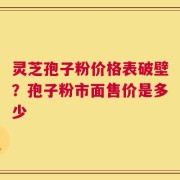 灵芝孢子粉价格表破壁？孢子粉市面售价是多少