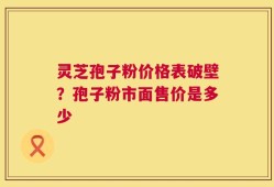 灵芝孢子粉价格表破壁？孢子粉市面售价是多少