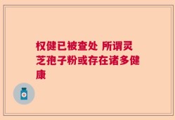 权健已被查处 所谓灵芝孢子粉或存在诸多健康