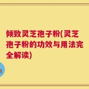 倾致灵芝孢子粉(灵芝孢子粉的功效与用法完全解读)